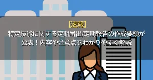 【速報】特定技能に関する定期届出/定期報告の作成要領が公表！内容や注意点をわかりやすく解説
