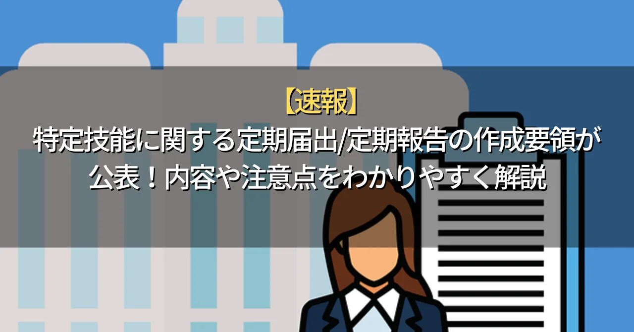 【速報】特定技能に関する定期届出/定期報告の作成要領が公表！内容や注意点をわかりやすく解説